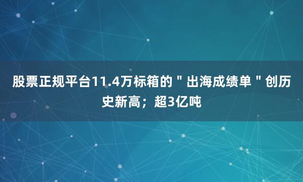 股票正规平台11.4万标箱的＂出海成绩单＂创历史新高；超3亿吨