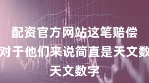 配资官方网站这笔赔偿款对于他们来说简直是天文数字