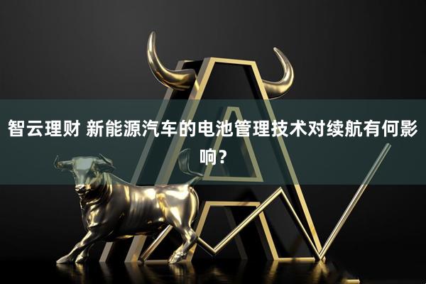 智云理财 新能源汽车的电池管理技术对续航有何影响？