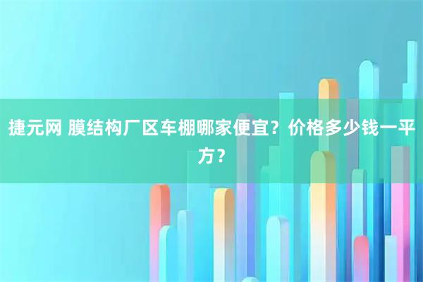 捷元网 膜结构厂区车棚哪家便宜？价格多少钱一平方？