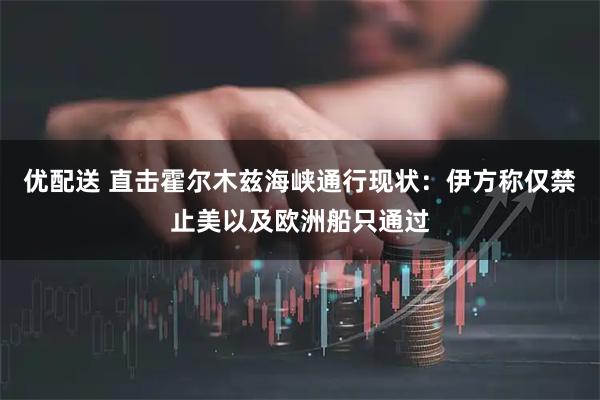优配送 直击霍尔木兹海峡通行现状：伊方称仅禁止美以及欧洲船只通过