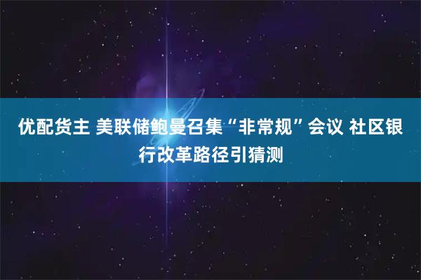 优配货主 美联储鲍曼召集“非常规”会议 社区银行改革路径引猜测
