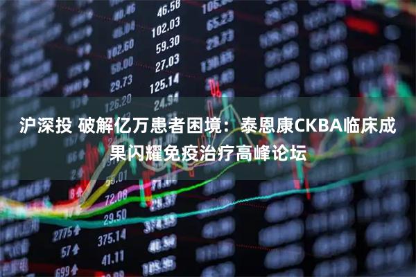 沪深投 破解亿万患者困境：泰恩康CKBA临床成果闪耀免疫治疗高峰论坛