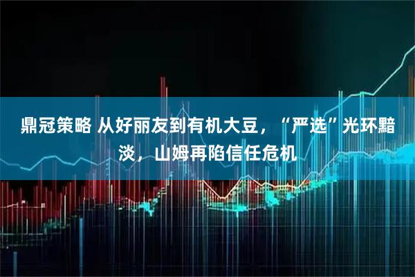 鼎冠策略 从好丽友到有机大豆，“严选”光环黯淡，山姆再陷信任危机