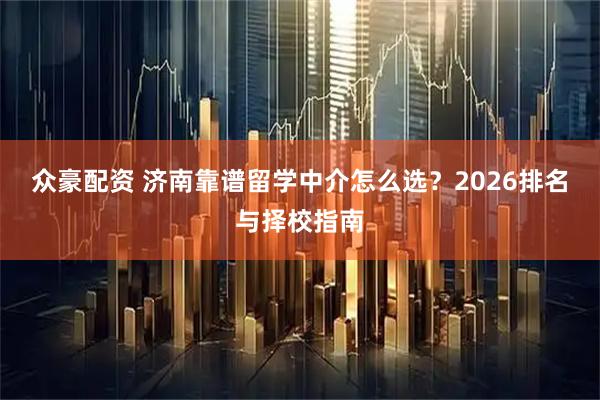 众豪配资 济南靠谱留学中介怎么选？2026排名与择校指南