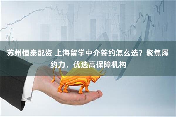 苏州恒泰配资 上海留学中介签约怎么选？聚焦履约力，优选高保障机构
