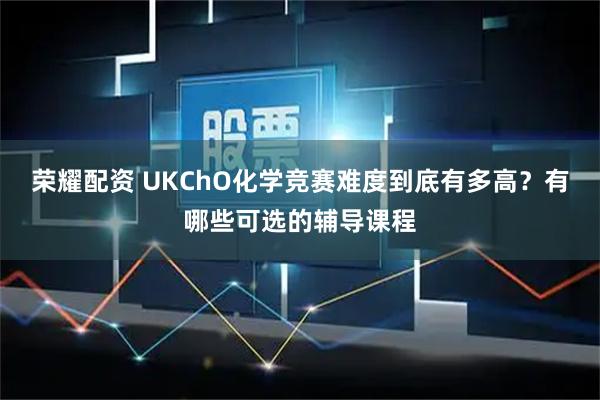 荣耀配资 UKChO化学竞赛难度到底有多高？有哪些可选的辅导课程