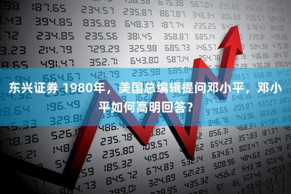 东兴证券 1980年，美国总编辑提问邓小平，邓小平如何高明回答？