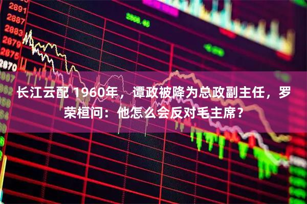 长江云配 1960年，谭政被降为总政副主任，罗荣桓问：他怎么会反对毛主席？