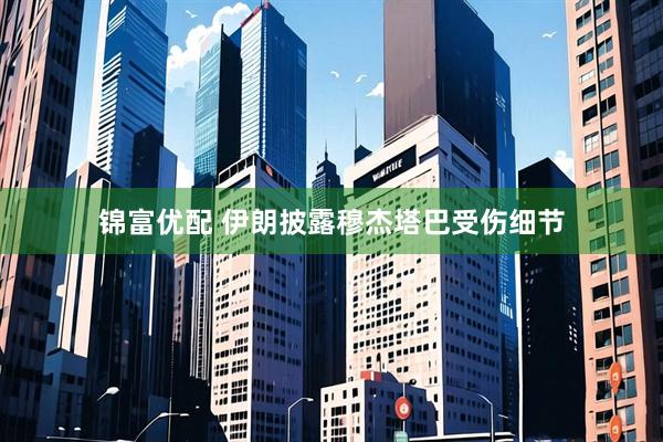 锦富优配 伊朗披露穆杰塔巴受伤细节