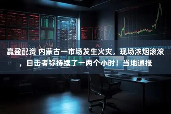 赢盈配资 内蒙古一市场发生火灾，现场浓烟滚滚，目击者称持续了一两个小时！当地通报