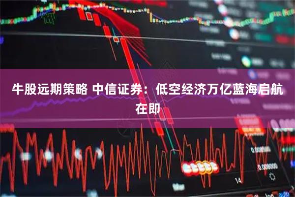 牛股远期策略 中信证券：低空经济万亿蓝海启航在即