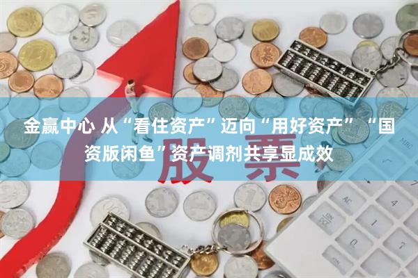 金赢中心 从“看住资产”迈向“用好资产” “国资版闲鱼”资产调剂共享显成效