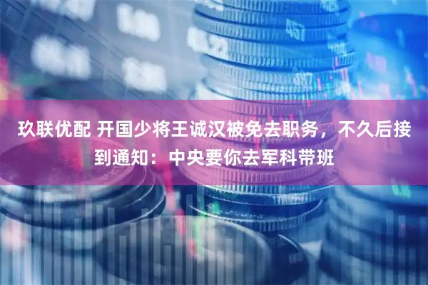 玖联优配 开国少将王诚汉被免去职务，不久后接到通知：中央要你去军科带班