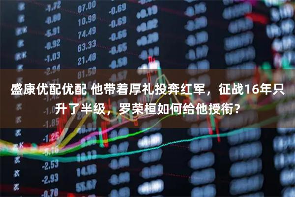 盛康优配优配 他带着厚礼投奔红军，征战16年只升了半级，罗荣桓如何给他授衔？