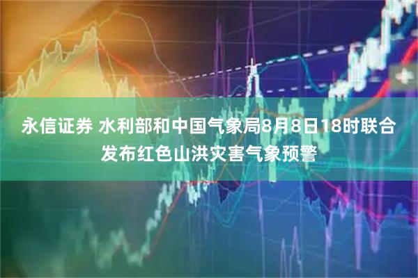 永信证券 水利部和中国气象局8月8日18时联合发布红色山洪灾害气象预警