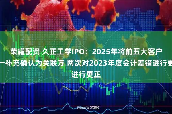 荣耀配资 久正工学IPO：2025年将前五大客户之一补充确认为关联方 两次对2023年度会计差错进行更正