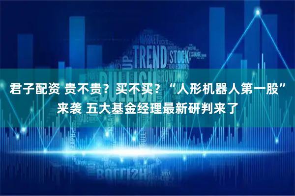 君子配资 贵不贵？买不买？“人形机器人第一股”来袭 五大基金经理最新研判来了